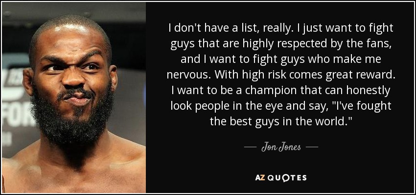 I don't have a list, really. I just want to fight guys that are highly respected by the fans, and I want to fight guys who make me nervous. With high risk comes great reward. I want to be a champion that can honestly look people in the eye and say, 