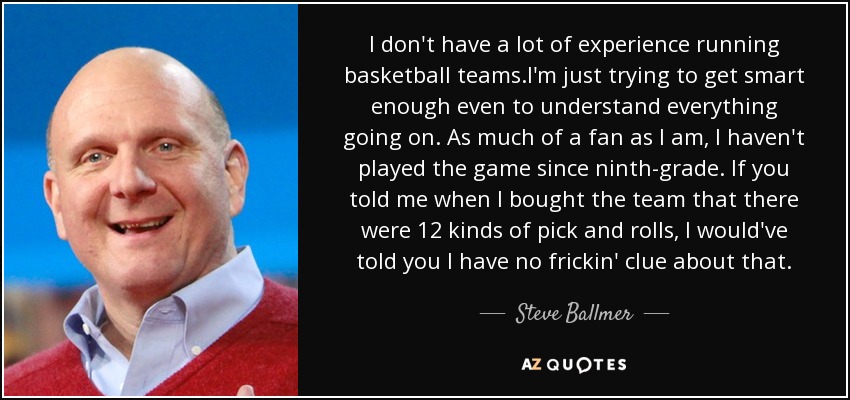 I don't have a lot of experience running basketball teams.I'm just trying to get smart enough even to understand everything going on. As much of a fan as I am, I haven't played the game since ninth-grade. If you told me when I bought the team that there were 12 kinds of pick and rolls, I would've told you I have no frickin' clue about that. - Steve Ballmer