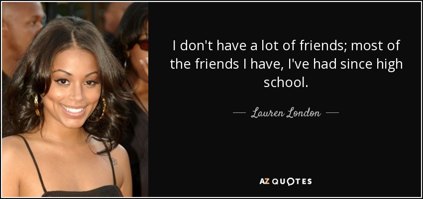 I don't have a lot of friends; most of the friends I have, I've had since high school. - Lauren London