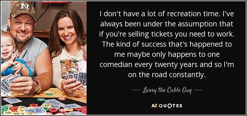 I don't have a lot of recreation time. I've always been under the assumption that if you're selling tickets you need to work. The kind of success that's happened to me maybe only happens to one comedian every twenty years and so I'm on the road constantly. - Larry the Cable Guy