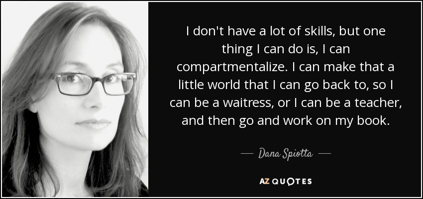I don't have a lot of skills, but one thing I can do is, I can compartmentalize. I can make that a little world that I can go back to, so I can be a waitress, or I can be a teacher, and then go and work on my book. - Dana Spiotta