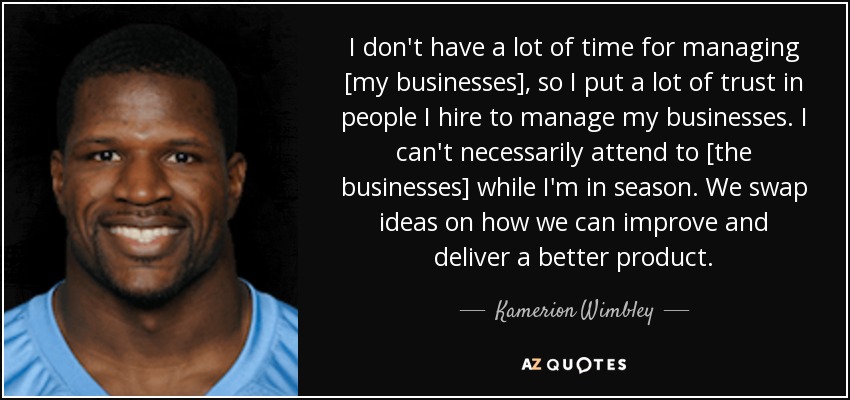I don't have a lot of time for managing [my businesses], so I put a lot of trust in people I hire to manage my businesses. I can't necessarily attend to [the businesses] while I'm in season. We swap ideas on how we can improve and deliver a better product. - Kamerion Wimbley