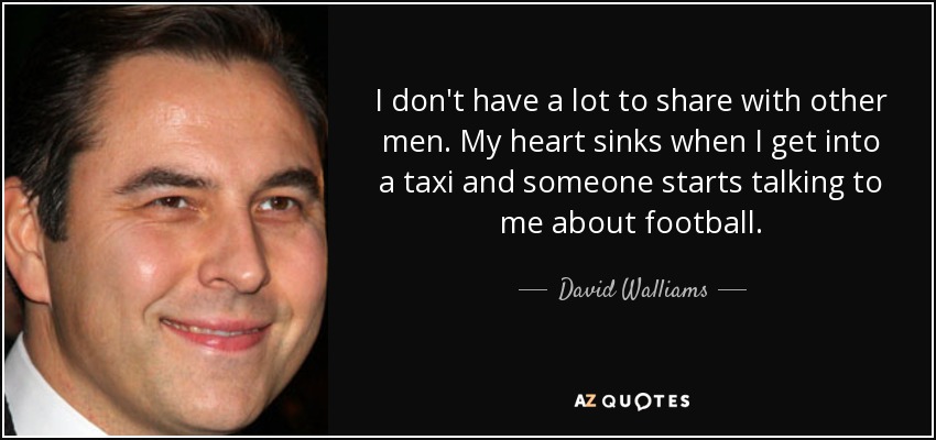 I don't have a lot to share with other men. My heart sinks when I get into a taxi and someone starts talking to me about football. - David Walliams