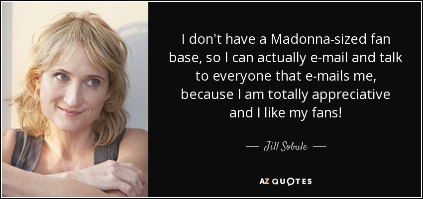 I don't have a Madonna-sized fan base, so I can actually e-mail and talk to everyone that e-mails me, because I am totally appreciative and I like my fans! - Jill Sobule