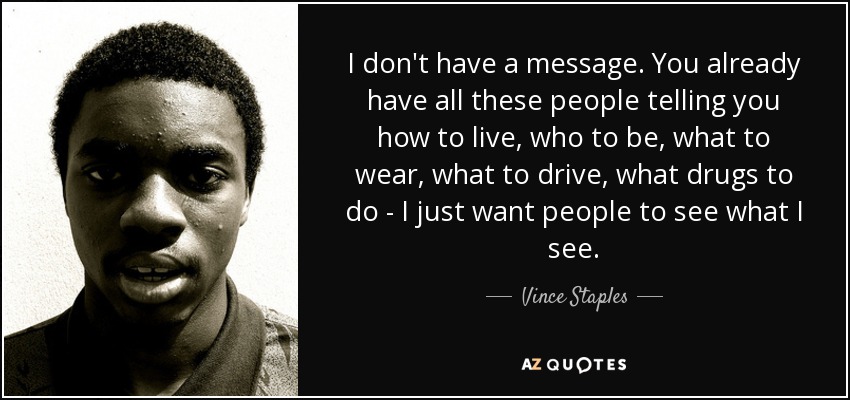 I don't have a message. You already have all these people telling you how to live, who to be, what to wear, what to drive, what drugs to do - I just want people to see what I see. - Vince Staples