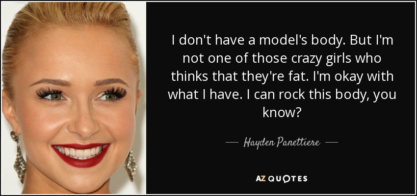 I don't have a model's body. But I'm not one of those crazy girls who thinks that they're fat. I'm okay with what I have. I can rock this body, you know? - Hayden Panettiere