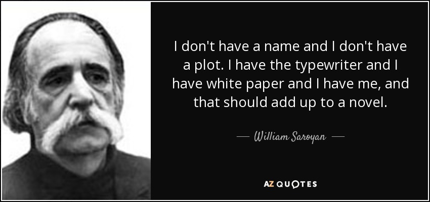 I don't have a name and I don't have a plot. I have the typewriter and I have white paper and I have me, and that should add up to a novel. - William Saroyan