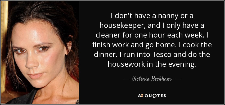 I don't have a nanny or a housekeeper, and I only have a cleaner for one hour each week. I finish work and go home. I cook the dinner. I run into Tesco and do the housework in the evening. - Victoria Beckham