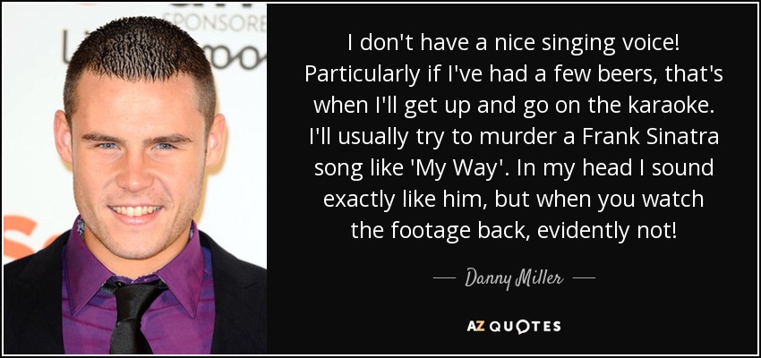 I don't have a nice singing voice! Particularly if I've had a few beers, that's when I'll get up and go on the karaoke. I'll usually try to murder a Frank Sinatra song like 'My Way'. In my head I sound exactly like him, but when you watch the footage back, evidently not! - Danny Miller