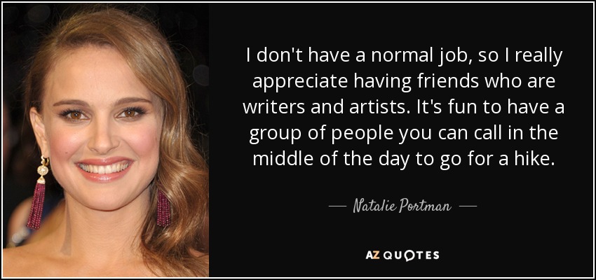 I don't have a normal job, so I really appreciate having friends who are writers and artists. It's fun to have a group of people you can call in the middle of the day to go for a hike. - Natalie Portman