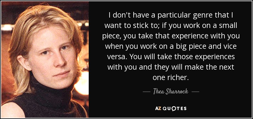 I don't have a particular genre that I want to stick to; if you work on a small piece, you take that experience with you when you work on a big piece and vice versa. You will take those experiences with you and they will make the next one richer. - Thea Sharrock