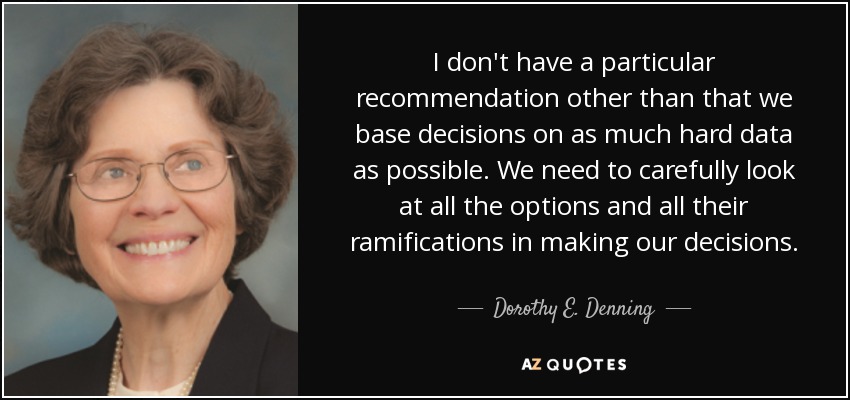 I don't have a particular recommendation other than that we base decisions on as much hard data as possible. We need to carefully look at all the options and all their ramifications in making our decisions. - Dorothy E. Denning