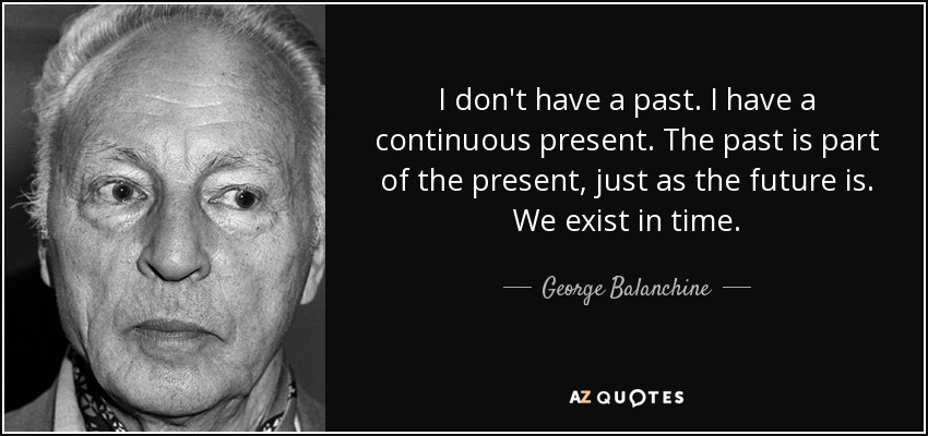 I don't have a past. I have a continuous present. The past is part of the present, just as the future is. We exist in time. - George Balanchine
