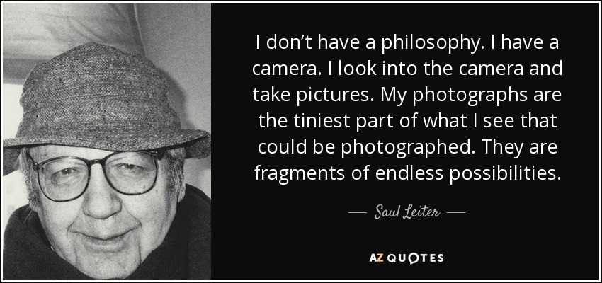 I don’t have a philosophy. I have a camera. I look into the camera and take pictures. My photographs are the tiniest part of what I see that could be photographed. They are fragments of endless possibilities. - Saul Leiter