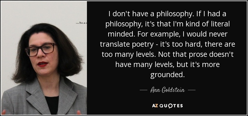 I don't have a philosophy. If I had a philosophy, it's that I'm kind of literal minded. For example, I would never translate poetry - it's too hard, there are too many levels. Not that prose doesn't have many levels, but it's more grounded. - Ann Goldstein
