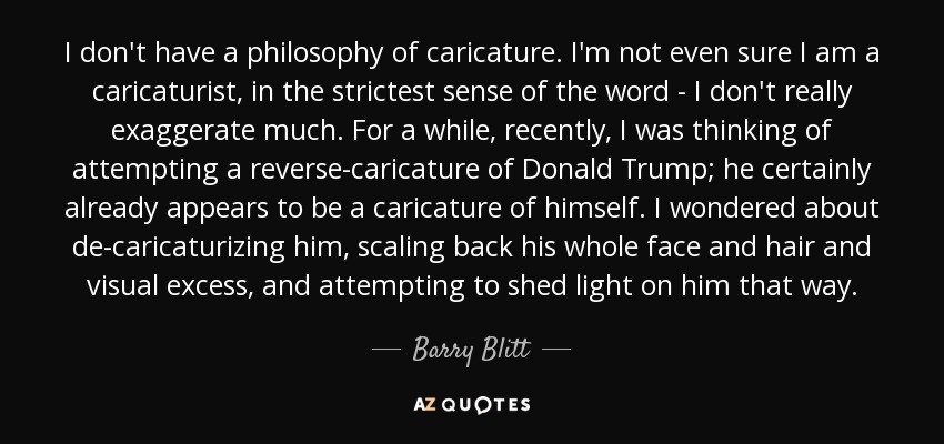 I don't have a philosophy of caricature. I'm not even sure I am a caricaturist, in the strictest sense of the word - I don't really exaggerate much. For a while, recently, I was thinking of attempting a reverse-caricature of Donald Trump; he certainly already appears to be a caricature of himself. I wondered about de-caricaturizing him, scaling back his whole face and hair and visual excess, and attempting to shed light on him that way. - Barry Blitt
