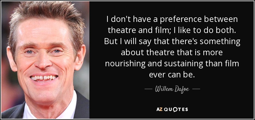 I don't have a preference between theatre and film; I like to do both. But I will say that there's something about theatre that is more nourishing and sustaining than film ever can be. - Willem Dafoe