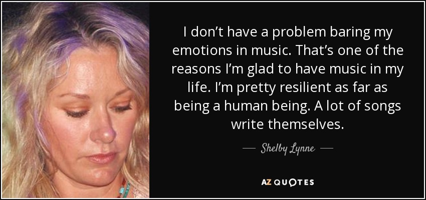 I don’t have a problem baring my emotions in music. That’s one of the reasons I’m glad to have music in my life. I’m pretty resilient as far as being a human being. A lot of songs write themselves. - Shelby Lynne