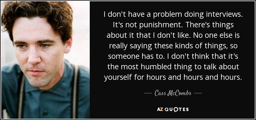 I don't have a problem doing interviews. It's not punishment. There's things about it that I don't like. No one else is really saying these kinds of things, so someone has to. I don't think that it's the most humbled thing to talk about yourself for hours and hours and hours. - Cass McCombs