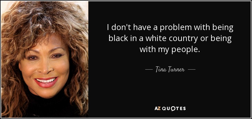 I don't have a problem with being black in a white country or being with my people. - Tina Turner