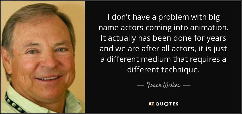 I don't have a problem with big name actors coming into animation. It actually has been done for years and we are after all actors, it is just a different medium that requires a different technique. - Frank Welker