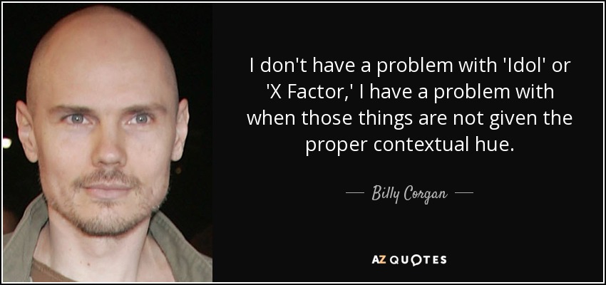 I don't have a problem with 'Idol' or 'X Factor,' I have a problem with when those things are not given the proper contextual hue. - Billy Corgan