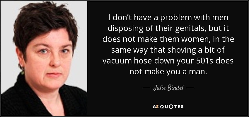 I don’t have a problem with men disposing of their genitals, but it does not make them women, in the same way that shoving a bit of vacuum hose down your 501s does not make you a man. - Julie Bindel