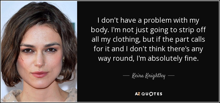 I don't have a problem with my body. I'm not just going to strip off all my clothing, but if the part calls for it and I don't think there's any way round, I'm absolutely fine. - Keira Knightley