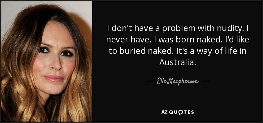 I don't have a problem with nudity. I never have. I was born naked. I'd like to buried naked. It's a way of life in Australia. - Elle Macpherson