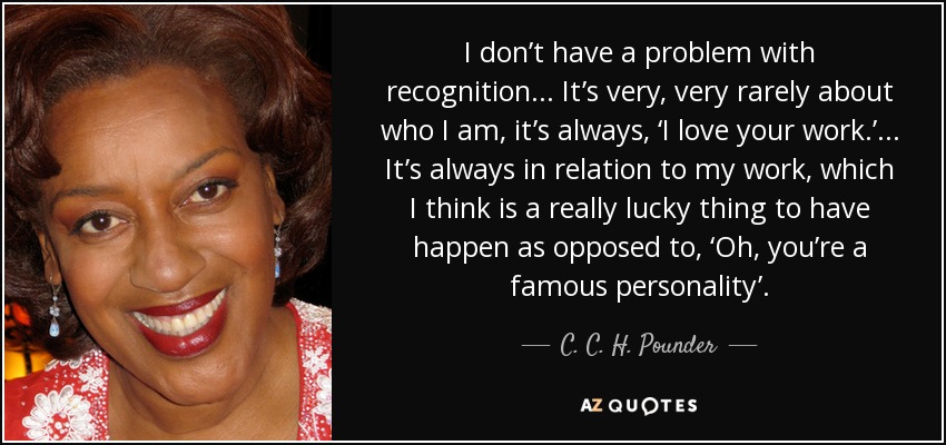 I don’t have a problem with recognition ... It’s very, very rarely about who I am, it’s always, ‘I love your work.’ ... It’s always in relation to my work, which I think is a really lucky thing to have happen as opposed to, ‘Oh, you’re a famous personality’. - C. C. H. Pounder