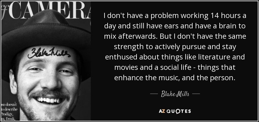 I don't have a problem working 14 hours a day and still have ears and have a brain to mix afterwards. But I don't have the same strength to actively pursue and stay enthused about things like literature and movies and a social life - things that enhance the music, and the person. - Blake Mills