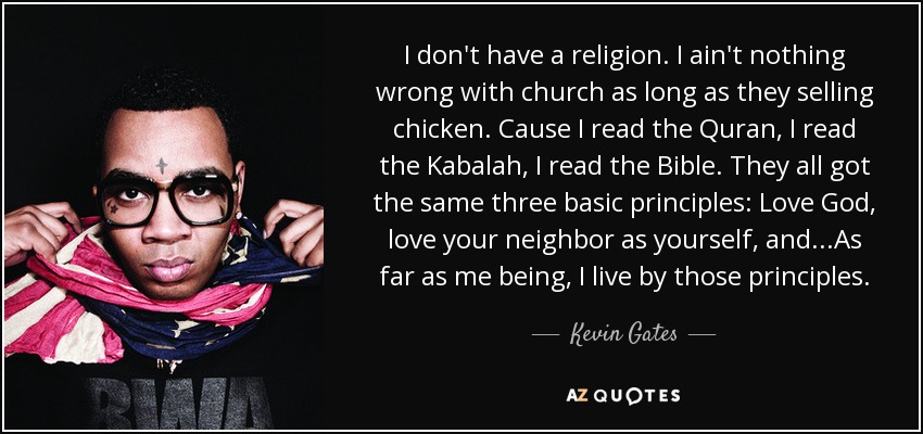 I don't have a religion. I ain't nothing wrong with church as long as they selling chicken. Cause I read the Quran, I read the Kabalah, I read the Bible. They all got the same three basic principles: Love God, love your neighbor as yourself, and...As far as me being, I live by those principles. - Kevin Gates