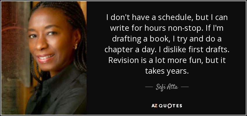 I don't have a schedule, but I can write for hours non-stop. If I'm drafting a book, I try and do a chapter a day. I dislike first drafts. Revision is a lot more fun, but it takes years. - Sefi Atta