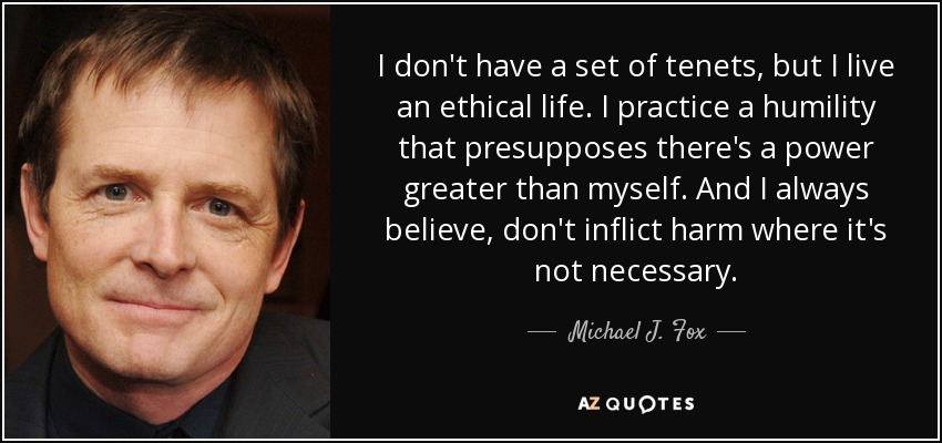 I don't have a set of tenets, but I live an ethical life. I practice a humility that presupposes there's a power greater than myself. And I always believe, don't inflict harm where it's not necessary. - Michael J. Fox