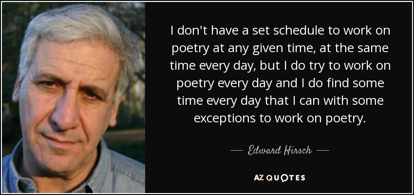 I don't have a set schedule to work on poetry at any given time, at the same time every day, but I do try to work on poetry every day and I do find some time every day that I can with some exceptions to work on poetry. - Edward Hirsch