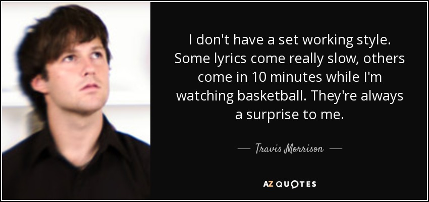 I don't have a set working style. Some lyrics come really slow, others come in 10 minutes while I'm watching basketball. They're always a surprise to me. - Travis Morrison