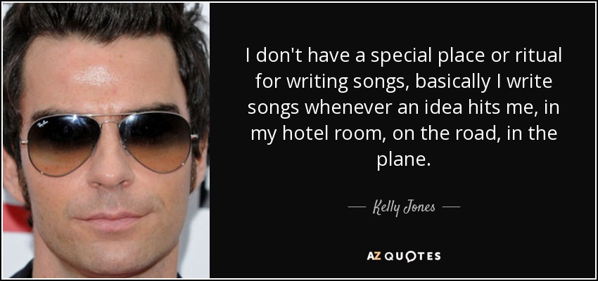 I don't have a special place or ritual for writing songs, basically I write songs whenever an idea hits me, in my hotel room, on the road, in the plane. - Kelly Jones