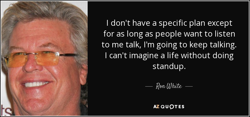 I don't have a specific plan except for as long as people want to listen to me talk, I'm going to keep talking. I can't imagine a life without doing standup. - Ron White