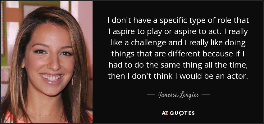 I don't have a specific type of role that I aspire to play or aspire to act. I really like a challenge and I really like doing things that are different because if I had to do the same thing all the time, then I don't think I would be an actor. - Vanessa Lengies