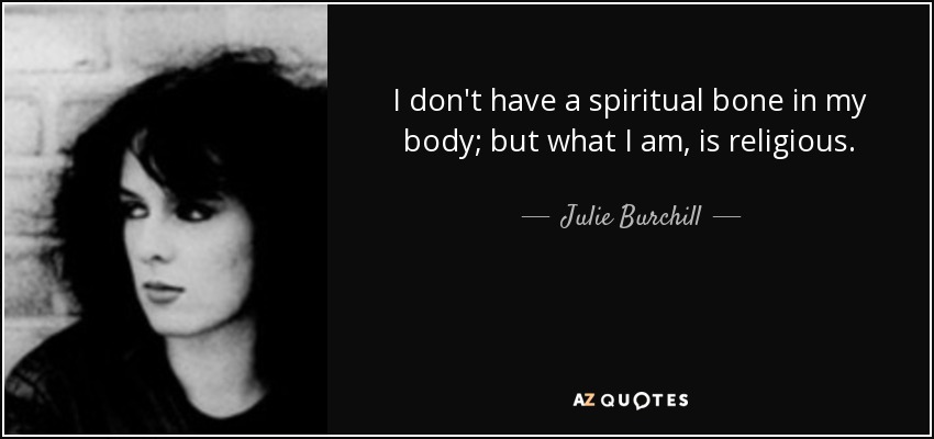 I don't have a spiritual bone in my body; but what I am, is religious. - Julie Burchill