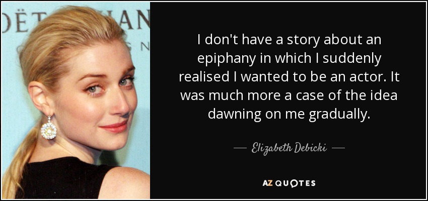 I don't have a story about an epiphany in which I suddenly realised I wanted to be an actor. It was much more a case of the idea dawning on me gradually. - Elizabeth Debicki