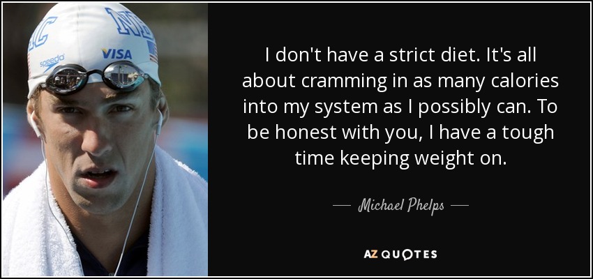 I don't have a strict diet. It's all about cramming in as many calories into my system as I possibly can. To be honest with you, I have a tough time keeping weight on. - Michael Phelps