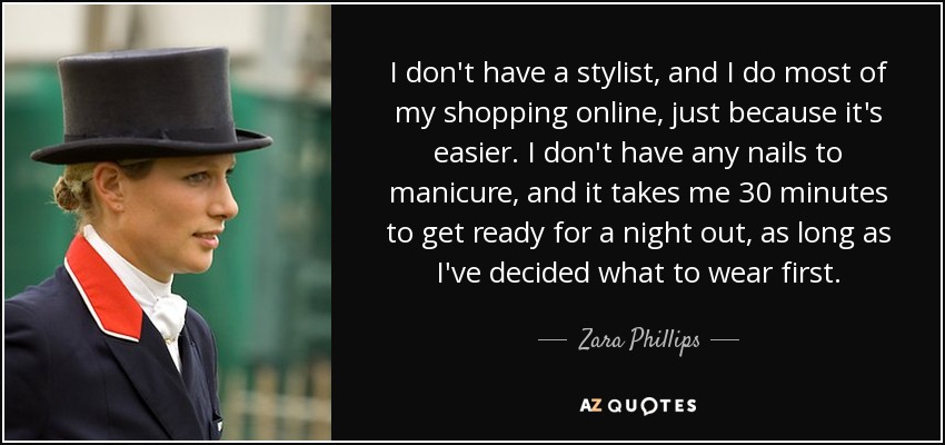 I don't have a stylist, and I do most of my shopping online, just because it's easier. I don't have any nails to manicure, and it takes me 30 minutes to get ready for a night out, as long as I've decided what to wear first. - Zara Phillips