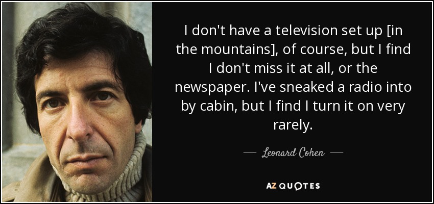 I don't have a television set up [in the mountains], of course, but I find I don't miss it at all, or the newspaper. I've sneaked a radio into by cabin, but I find I turn it on very rarely. - Leonard Cohen