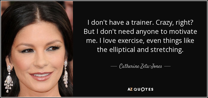 I don't have a trainer. Crazy, right? But I don't need anyone to motivate me. I love exercise, even things like the elliptical and stretching. - Catherine Zeta-Jones