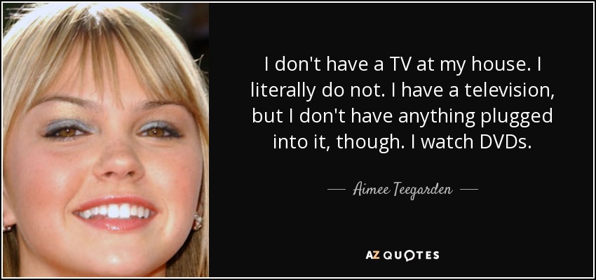 I don't have a TV at my house. I literally do not. I have a television, but I don't have anything plugged into it, though. I watch DVDs. - Aimee Teegarden