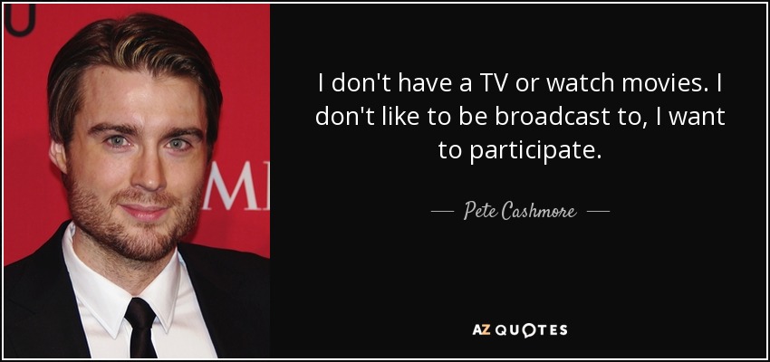 I don't have a TV or watch movies. I don't like to be broadcast to, I want to participate. - Pete Cashmore