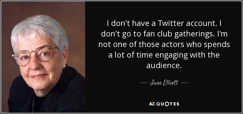 I don't have a Twitter account. I don't go to fan club gatherings. I'm not one of those actors who spends a lot of time engaging with the audience. - Jane Elliott