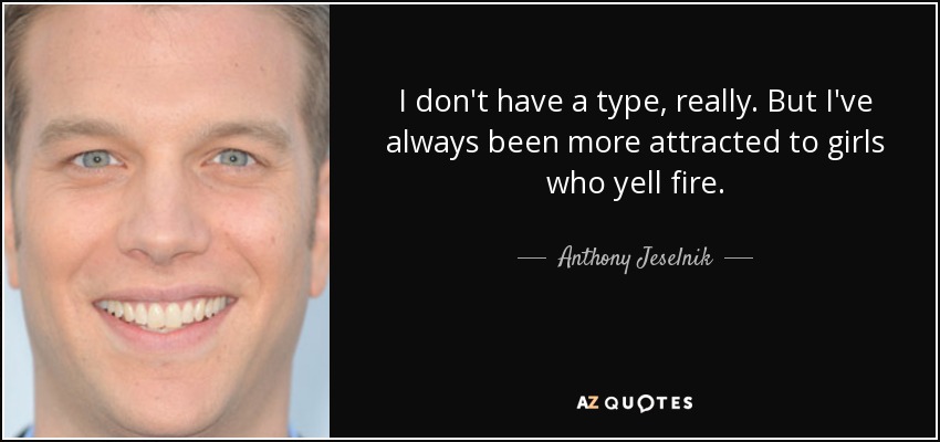 I don't have a type, really. But I've always been more attracted to girls who yell fire. - Anthony Jeselnik