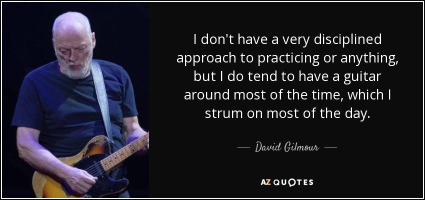 I don't have a very disciplined approach to practicing or anything, but I do tend to have a guitar around most of the time, which I strum on most of the day. - David Gilmour